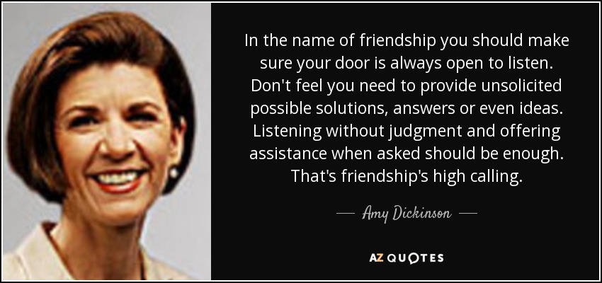 In the name of friendship you should make sure your door is always open to listen. Don't feel you need to provide unsolicited possible solutions, answers or even ideas. Listening without judgment and offering assistance when asked should be enough. That's friendship's high calling. - Amy Dickinson