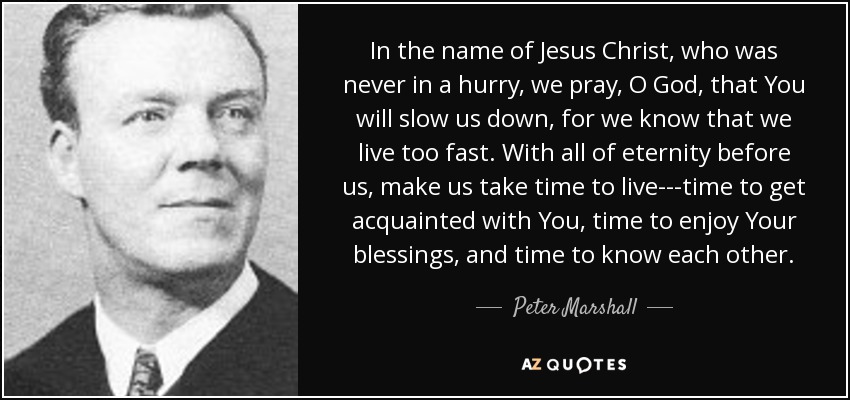 In the name of Jesus Christ, who was never in a hurry, we pray, O God, that You will slow us down, for we know that we live too fast. With all of eternity before us, make us take time to live---time to get acquainted with You, time to enjoy Your blessings, and time to know each other. - Peter Marshall