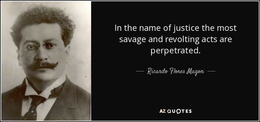 In the name of justice the most savage and revolting acts are perpetrated. - Ricardo Flores Magon