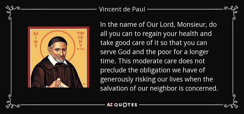 In the name of Our Lord, Monsieur, do all you can to regain your health and take good care of it so that you can serve God and the poor for a longer time. This moderate care does not preclude the obligation we have of generously risking our lives when the salvation of our neighbor is concerned. - Vincent de Paul
