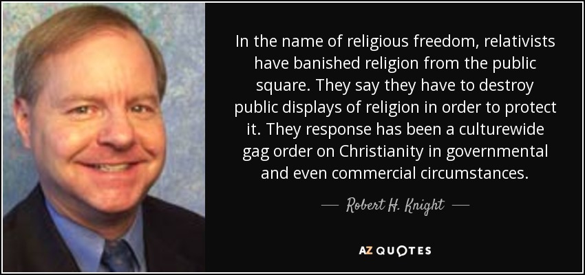 In the name of religious freedom, relativists have banished religion from the public square. They say they have to destroy public displays of religion in order to protect it. They response has been a culturewide gag order on Christianity in governmental and even commercial circumstances. - Robert H. Knight
