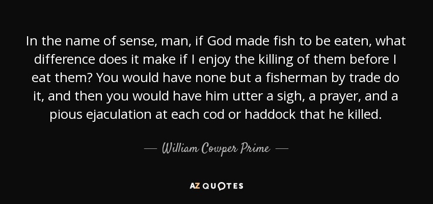 In the name of sense, man, if God made fish to be eaten, what difference does it make if I enjoy the killing of them before I eat them? You would have none but a fisherman by trade do it, and then you would have him utter a sigh, a prayer, and a pious ejaculation at each cod or haddock that he killed. - William Cowper Prime