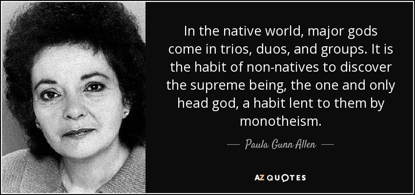 In the native world, major gods come in trios, duos, and groups. It is the habit of non-natives to discover the supreme being, the one and only head god, a habit lent to them by monotheism. - Paula Gunn Allen