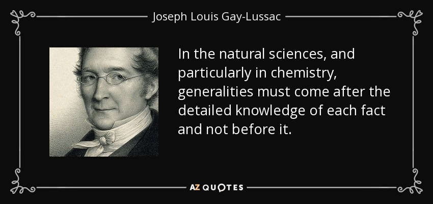 In the natural sciences, and particularly in chemistry, generalities must come after the detailed knowledge of each fact and not before it. - Joseph Louis Gay-Lussac