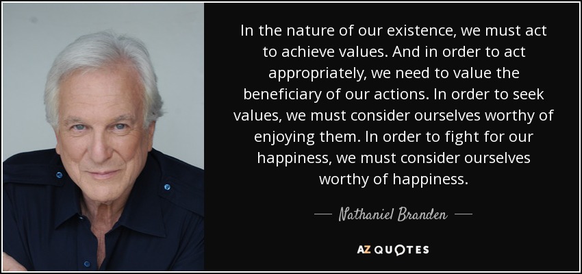 In the nature of our existence, we must act to achieve values. And in order to act appropriately, we need to value the beneficiary of our actions. In order to seek values, we must consider ourselves worthy of enjoying them. In order to fight for our happiness, we must consider ourselves worthy of happiness. - Nathaniel Branden