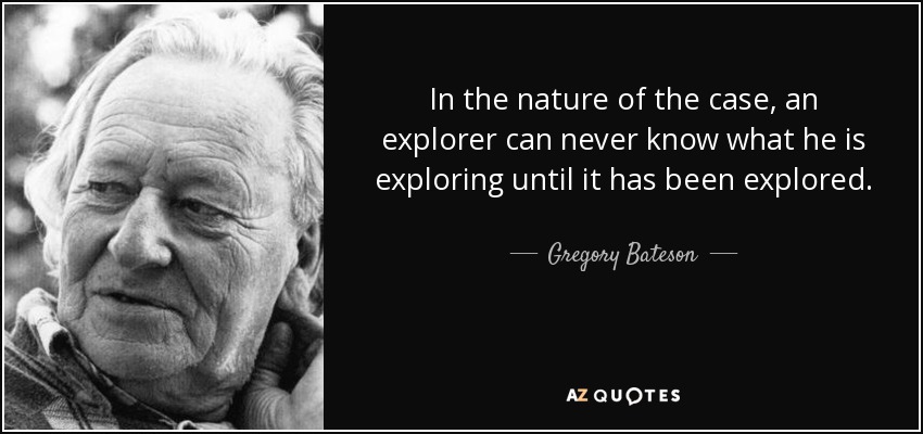 In the nature of the case, an explorer can never know what he is exploring until it has been explored. - Gregory Bateson