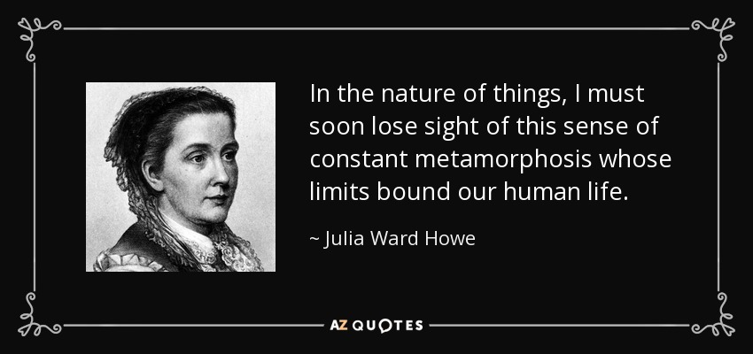 In the nature of things, I must soon lose sight of this sense of constant metamorphosis whose limits bound our human life. - Julia Ward Howe