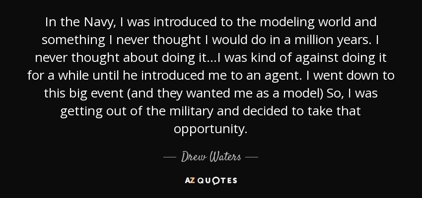 In the Navy, I was introduced to the modeling world and something I never thought I would do in a million years. I never thought about doing it...I was kind of against doing it for a while until he introduced me to an agent. I went down to this big event (and they wanted me as a model) So, I was getting out of the military and decided to take that opportunity. - Drew Waters