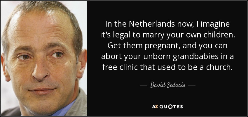 In the Netherlands now, I imagine it's legal to marry your own children. Get them pregnant, and you can abort your unborn grandbabies in a free clinic that used to be a church. - David Sedaris