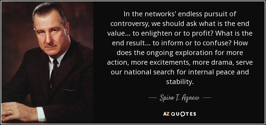 In the networks' endless pursuit of controversy, we should ask what is the end value ... to enlighten or to profit? What is the end result ... to inform or to confuse? How does the ongoing exploration for more action, more excitements, more drama, serve our national search for internal peace and stability. - Spiro T. Agnew