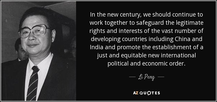 In the new century, we should continue to work together to safeguard the legitimate rights and interests of the vast number of developing countries including China and India and promote the establishment of a just and equitable new international political and economic order. - Li Peng