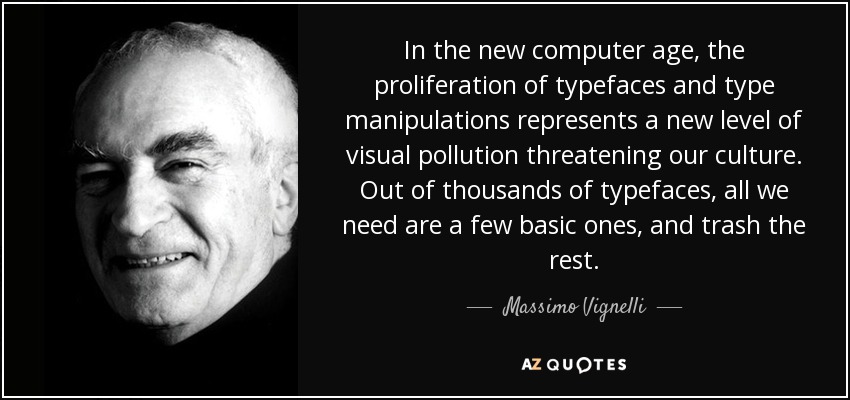 In the new computer age, the proliferation of typefaces and type manipulations represents a new level of visual pollution threatening our culture. Out of thousands of typefaces, all we need are a few basic ones, and trash the rest. - Massimo Vignelli