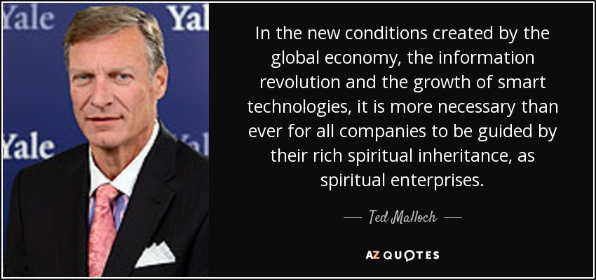 In the new conditions created by the global economy, the information revolution and the growth of smart technologies, it is more necessary than ever for all companies to be guided by their rich spiritual inheritance, as spiritual enterprises. - Ted Malloch