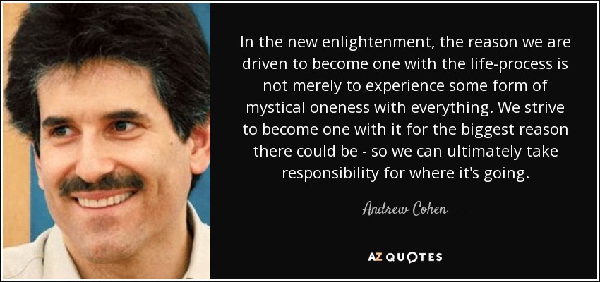 In the new enlightenment, the reason we are driven to become one with the life-process is not merely to experience some form of mystical oneness with everything. We strive to become one with it for the biggest reason there could be - so we can ultimately take responsibility for where it's going. - Andrew Cohen