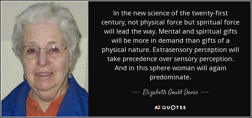 In the new science of the twenty-first century, not physical force but spiritual force will lead the way. Mental and spiritual gifts will be more in demand than gifts of a physical nature. Extrasensory perception will take precedence over sensory perception. And in this sphere woman will again predominate. - Elizabeth Gould Davis