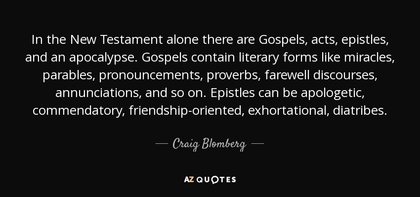 In the New Testament alone there are Gospels, acts, epistles, and an apocalypse. Gospels contain literary forms like miracles, parables, pronouncements, proverbs, farewell discourses, annunciations, and so on. Epistles can be apologetic, commendatory, friendship-oriented, exhortational, diatribes. - Craig Blomberg