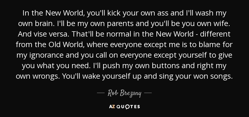 In the New World, you'll kick your own ass and I'll wash my own brain. I'll be my own parents and you'll be you own wife. And vise versa. That'll be normal in the New World - different from the Old World, where everyone except me is to blame for my ignorance and you call on everyone except yourself to give you what you need. I'll push my own buttons and right my own wrongs. You'll wake yourself up and sing your won songs. - Rob Brezsny