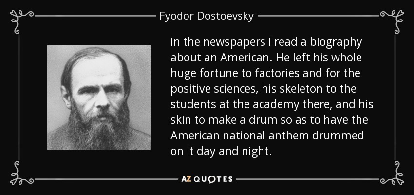 in the newspapers I read a biography about an American. He left his whole huge fortune to factories and for the positive sciences, his skeleton to the students at the academy there, and his skin to make a drum so as to have the American national anthem drummed on it day and night. - Fyodor Dostoevsky