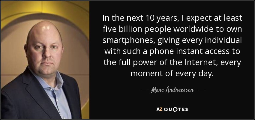 In the next 10 years, I expect at least five billion people worldwide to own smartphones, giving every individual with such a phone instant access to the full power of the Internet, every moment of every day. - Marc Andreessen