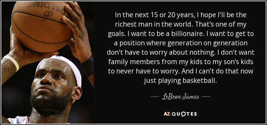 In the next 15 or 20 years, I hope I'll be the richest man in the world. That's one of my goals. I want to be a billionaire. I want to get to a position where generation on generation don't have to worry about nothing. I don't want family members from my kids to my son's kids to never have to worry. And I can't do that now just playing basketball. - LeBron James