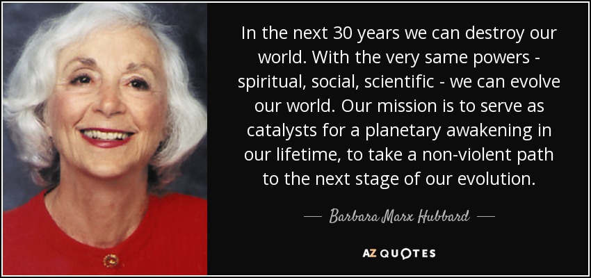 In the next 30 years we can destroy our world. With the very same powers - spiritual, social, scientific - we can evolve our world. Our mission is to serve as catalysts for a planetary awakening in our lifetime, to take a non-violent path to the next stage of our evolution. - Barbara Marx Hubbard