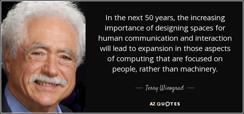 In the next 50 years, the increasing importance of designing spaces for human communication and interaction will lead to expansion in those aspects of computing that are focused on people, rather than machinery. - Terry Winograd