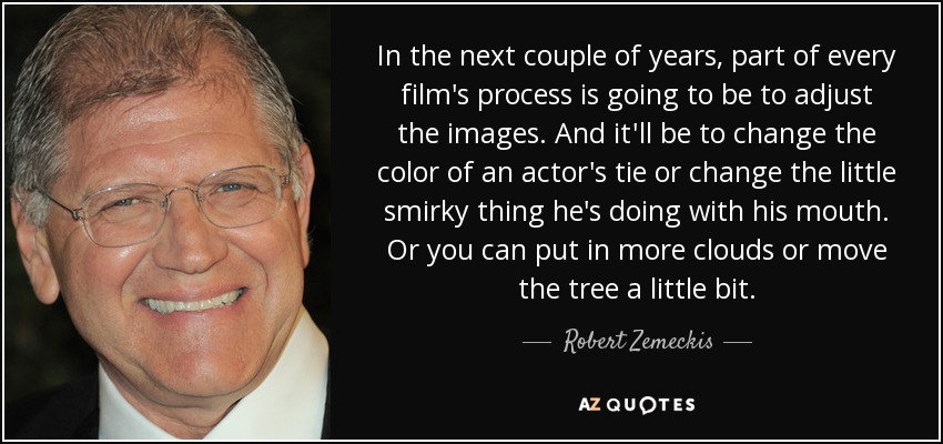 In the next couple of years, part of every film's process is going to be to adjust the images. And it'll be to change the color of an actor's tie or change the little smirky thing he's doing with his mouth. Or you can put in more clouds or move the tree a little bit. - Robert Zemeckis