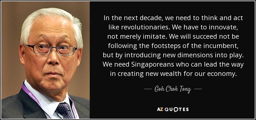 In the next decade, we need to think and act like revolutionaries. We have to innovate, not merely imitate. We will succeed not be following the footsteps of the incumbent, but by introducing new dimensions into play. We need Singaporeans who can lead the way in creating new wealth for our economy. - Goh Chok Tong