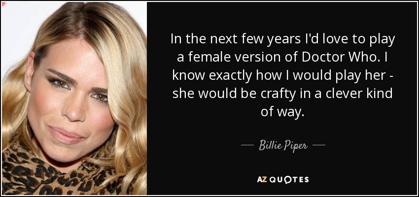 In the next few years I'd love to play a female version of Doctor Who. I know exactly how I would play her - she would be crafty in a clever kind of way. - Billie Piper