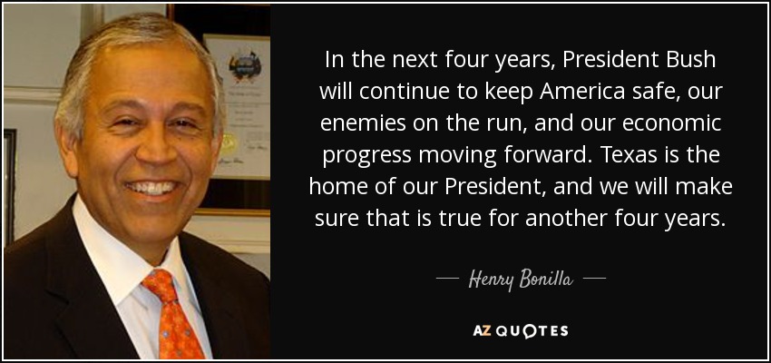 In the next four years, President Bush will continue to keep America safe, our enemies on the run, and our economic progress moving forward. Texas is the home of our President, and we will make sure that is true for another four years. - Henry Bonilla