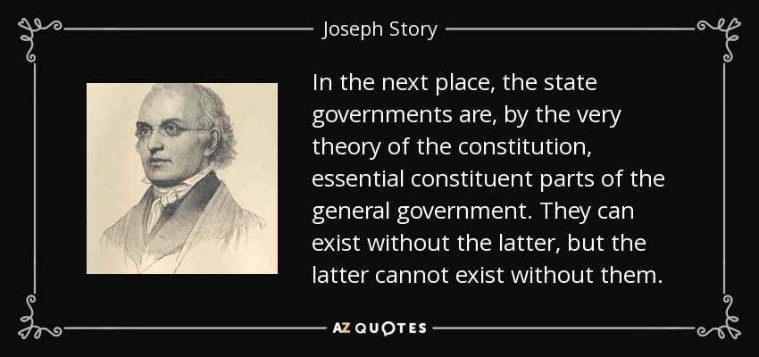 In the next place, the state governments are, by the very theory of the constitution, essential constituent parts of the general government. They can exist without the latter, but the latter cannot exist without them. - Joseph Story