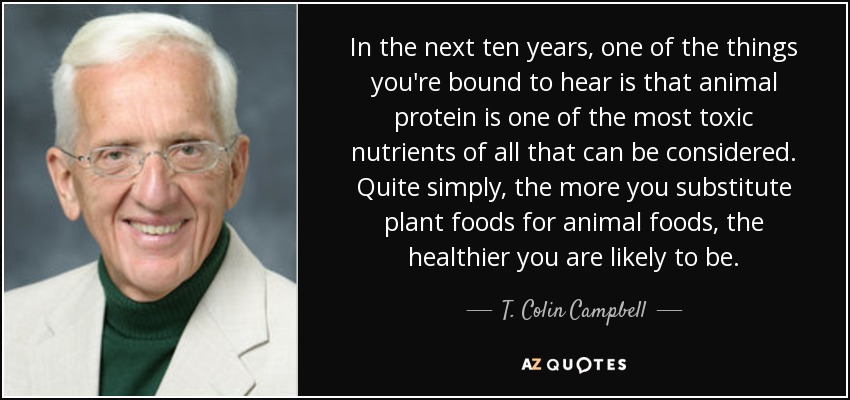 In the next ten years, one of the things you're bound to hear is that animal protein is one of the most toxic nutrients of all that can be considered. Quite simply, the more you substitute plant foods for animal foods, the healthier you are likely to be. - T. Colin Campbell