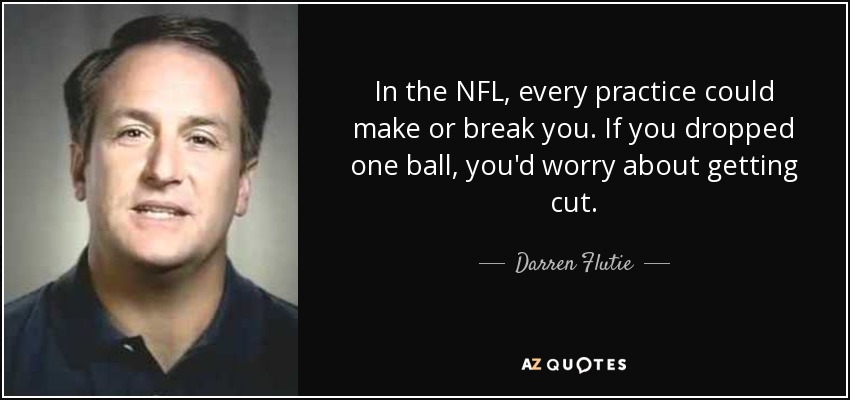 In the NFL, every practice could make or break you. If you dropped one ball, you'd worry about getting cut. - Darren Flutie