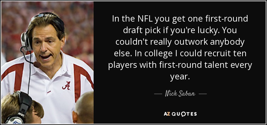 In the NFL you get one first-round draft pick if you're lucky. You couldn't really outwork anybody else. In college I could recruit ten players with first-round talent every year. - Nick Saban
