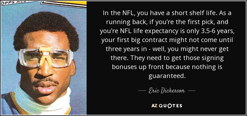 In the NFL, you have a short shelf life. As a running back, if you're the first pick, and you're NFL life expectancy is only 3.5-6 years, your first big contract might not come until three years in - well, you might never get there. They need to get those signing bonuses up front because nothing is guaranteed. - Eric Dickerson
