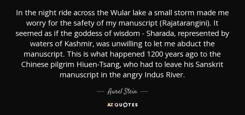 In the night ride across the Wular lake a small storm made me worry for the safety of my manuscript (Rajatarangini). It seemed as if the goddess of wisdom - Sharada, represented by waters of Kashmir, was unwilling to let me abduct the manuscript. This is what happened 1200 years ago to the Chinese pilgrim Hiuen-Tsang, who had to leave his Sanskrit manuscript in the angry Indus River. - Aurel Stein