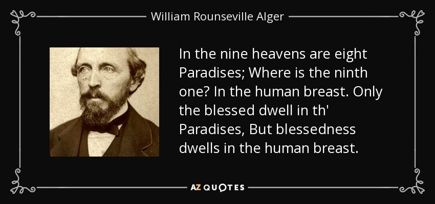 In the nine heavens are eight Paradises; Where is the ninth one? In the human breast. Only the blessed dwell in th' Paradises, But blessedness dwells in the human breast. - William Rounseville Alger