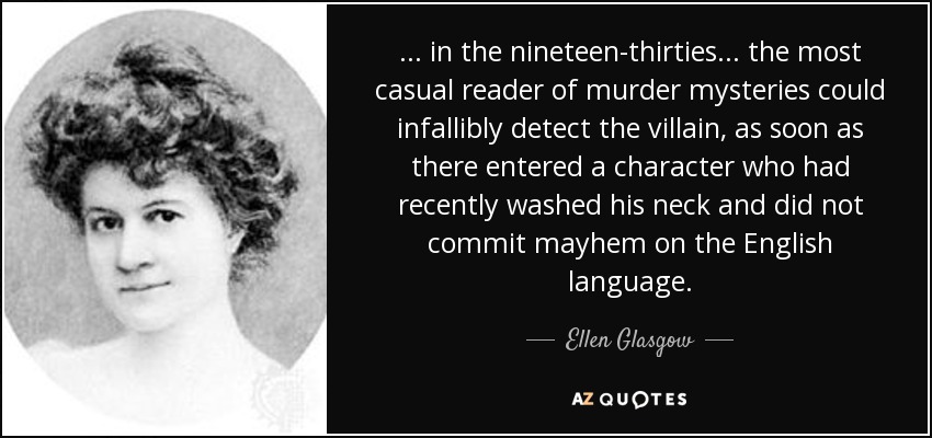 ... in the nineteen-thirties ... the most casual reader of murder mysteries could infallibly detect the villain, as soon as there entered a character who had recently washed his neck and did not commit mayhem on the English language. - Ellen Glasgow