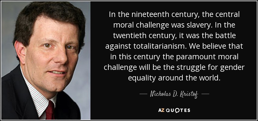 In the nineteenth century, the central moral challenge was slavery. In the twentieth century, it was the battle against totalitarianism. We believe that in this century the paramount moral challenge will be the struggle for gender equality around the world. - Nicholas D. Kristof