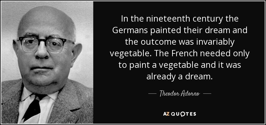 In the nineteenth century the Germans painted their dream and the outcome was invariably vegetable. The French needed only to paint a vegetable and it was already a dream. - Theodor Adorno