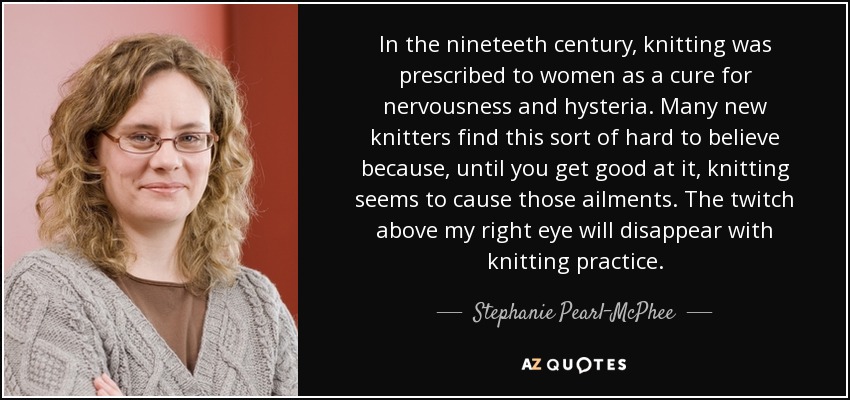 In the nineteeth century, knitting was prescribed to women as a cure for nervousness and hysteria. Many new knitters find this sort of hard to believe because, until you get good at it, knitting seems to cause those ailments. The twitch above my right eye will disappear with knitting practice. - Stephanie Pearl-McPhee
