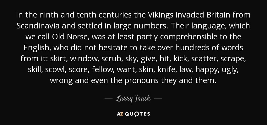 In the ninth and tenth centuries the Vikings invaded Britain from Scandinavia and settled in large numbers. Their language, which we call Old Norse, was at least partly comprehensible to the English, who did not hesitate to take over hundreds of words from it: skirt, window, scrub, sky, give, hit, kick, scatter, scrape, skill, scowl, score, fellow, want, skin, knife, law, happy, ugly, wrong and even the pronouns they and them. - Larry Trask