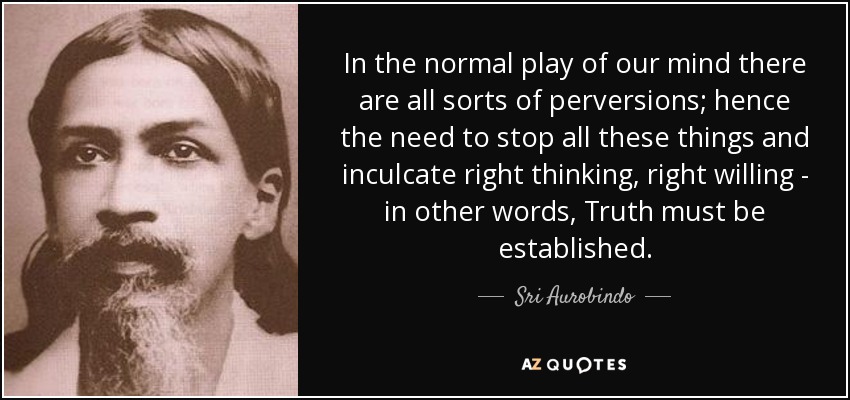 In the normal play of our mind there are all sorts of perversions; hence the need to stop all these things and inculcate right thinking, right willing - in other words, Truth must be established. - Sri Aurobindo