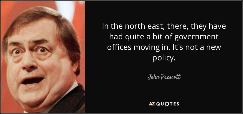 In the north east, there, they have had quite a bit of government offices moving in. It's not a new policy. - John Prescott
