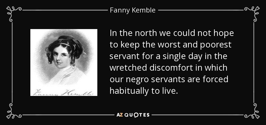 In the north we could not hope to keep the worst and poorest servant for a single day in the wretched discomfort in which our negro servants are forced habitually to live. - Fanny Kemble