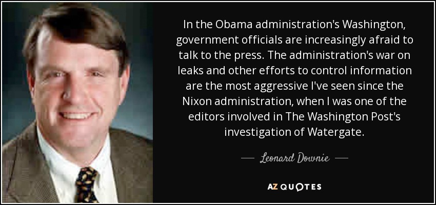 In the Obama administration's Washington, government officials are increasingly afraid to talk to the press. The administration's war on leaks and other efforts to control information are the most aggressive I've seen since the Nixon administration, when I was one of the editors involved in The Washington Post's investigation of Watergate. - Leonard Downie, Jr.