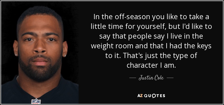 In the off-season you like to take a little time for yourself, but I'd like to say that people say I live in the weight room and that I had the keys to it. That's just the type of character I am. - Justin Cole