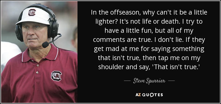 In the offseason, why can't it be a little lighter? It's not life or death. I try to have a little fun, but all of my comments are true. I don't lie. If they get mad at me for saying something that isn't true, then tap me on my shoulder and say, 'That isn't true.' - Steve Spurrier