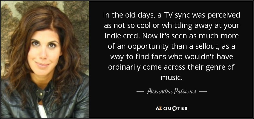 In the old days, a TV sync was perceived as not so cool or whittling away at your indie cred. Now it's seen as much more of an opportunity than a sellout, as a way to find fans who wouldn't have ordinarily come across their genre of music. - Alexandra Patsavas
