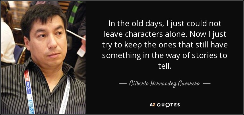 In the old days, I just could not leave characters alone. Now I just try to keep the ones that still have something in the way of stories to tell. - Gilberto Hernandez Guerrero